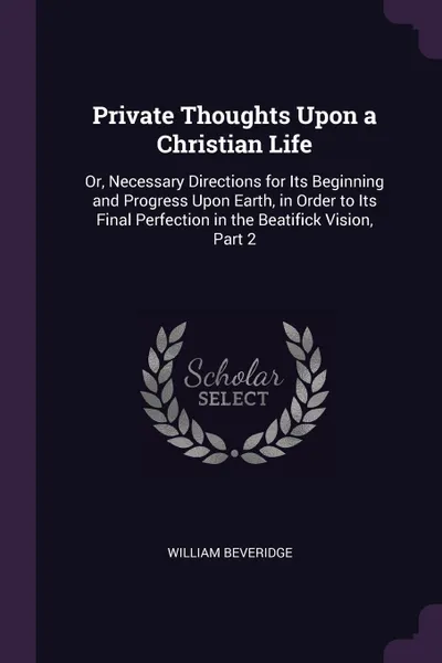 Обложка книги Private Thoughts Upon a Christian Life. Or, Necessary Directions for Its Beginning and Progress Upon Earth, in Order to Its Final Perfection in the Beatifick Vision, Part 2, William Beveridge