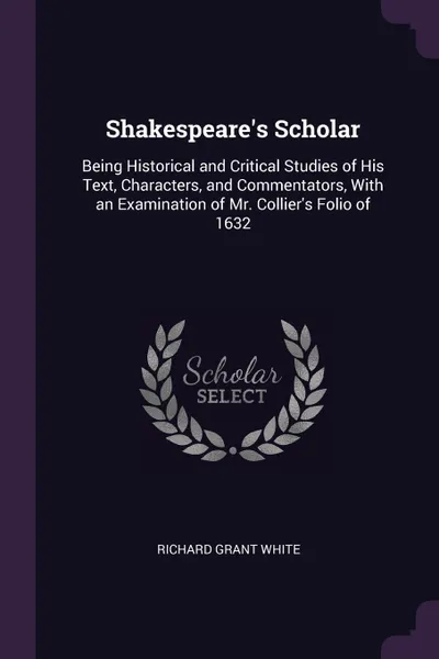 Обложка книги Shakespeare's Scholar. Being Historical and Critical Studies of His Text, Characters, and Commentators, With an Examination of Mr. Collier's Folio of 1632, Richard Grant White