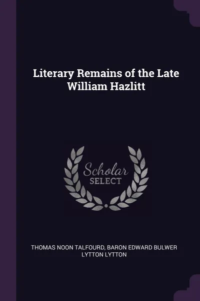 Обложка книги Literary Remains of the Late William Hazlitt, Thomas Noon Talfourd, Baron Edward Bulwer Lytton Lytton