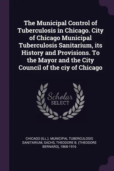 Обложка книги The Municipal Control of Tuberculosis in Chicago. City of Chicago Municipal Tuberculosis Sanitarium, its History and Provisions. To the Mayor and the City Council of the ciy of Chicago, Chicago Municipal Tuberculos Sanitarium, Theodore B. 1868-1916 Sachs