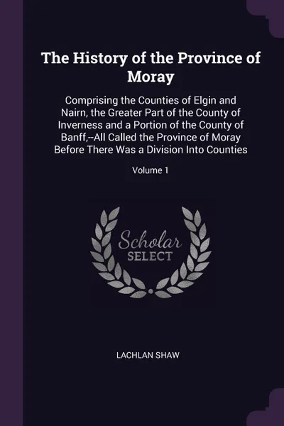 Обложка книги The History of the Province of Moray. Comprising the Counties of Elgin and Nairn, the Greater Part of the County of Inverness and a Portion of the County of Banff,--All Called the Province of Moray Before There Was a Division Into Counties; Volume 1, Lachlan Shaw