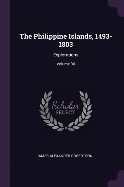 Обложка книги The Philippine Islands, 1493-1803. Explorations; Volume 36, James Alexander Robertson