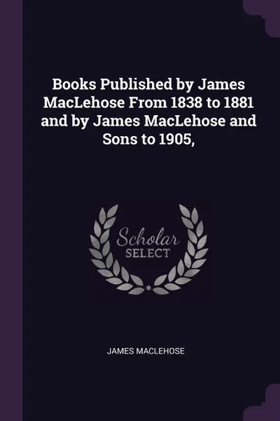 Обложка книги Books Published by James MacLehose From 1838 to 1881 and by James MacLehose and Sons to 1905,, James Maclehose