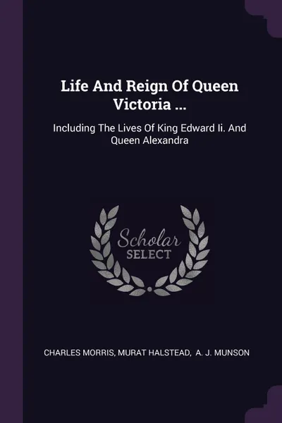 Обложка книги Life And Reign Of Queen Victoria ... Including The Lives Of King Edward Ii. And Queen Alexandra, Charles Morris, Murat Halstead