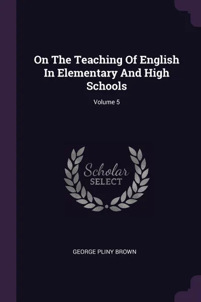 Обложка книги On The Teaching Of English In Elementary And High Schools; Volume 5, George Pliny Brown