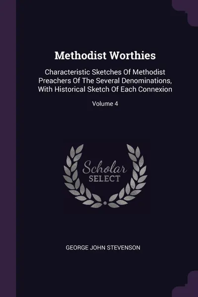 Обложка книги Methodist Worthies. Characteristic Sketches Of Methodist Preachers Of The Several Denominations, With Historical Sketch Of Each Connexion; Volume 4, George John Stevenson