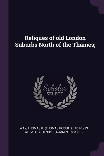 Обложка книги Reliques of old London Suburbs North of the Thames;, Thomas R. 1861-1913 Way, Henry Benjamin Wheatley