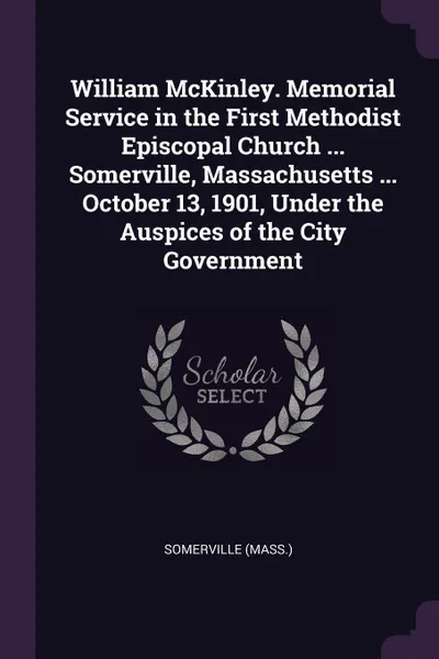 Обложка книги William McKinley. Memorial Service in the First Methodist Episcopal Church ... Somerville, Massachusetts ... October 13, 1901, Under the Auspices of the City Government, Somerville Somerville