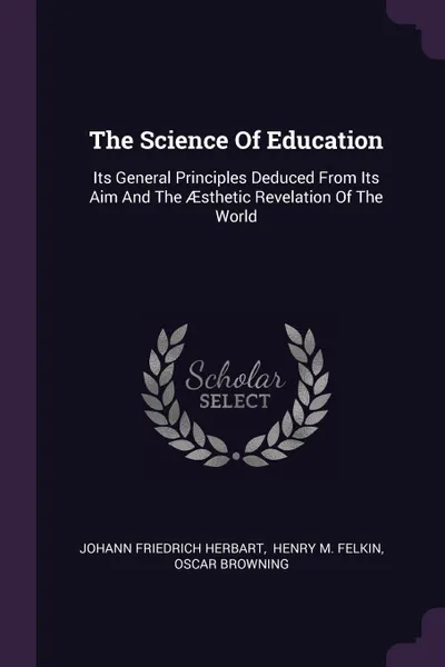 Обложка книги The Science Of Education. Its General Principles Deduced From Its Aim And The AEsthetic Revelation Of The World, Johann Friedrich Herbart, Oscar Browning