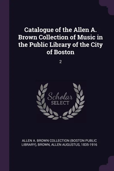 Обложка книги Catalogue of the Allen A. Brown Collection of Music in the Public Library of the City of Boston. 2, Allen A. Brown Collection, Allen Augustus Brown