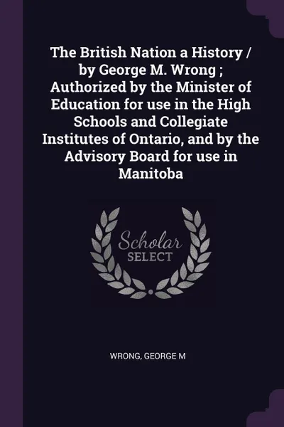 Обложка книги The British Nation a History / by George M. Wrong ; Authorized by the Minister of Education for use in the High Schools and Collegiate Institutes of Ontario, and by the Advisory Board for use in Manitoba, George M Wrong