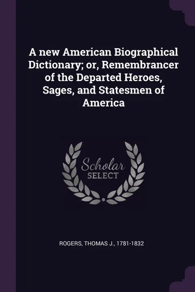 Обложка книги A new American Biographical Dictionary; or, Remembrancer of the Departed Heroes, Sages, and Statesmen of America, Thomas J. Rogers