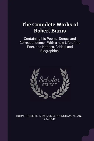 Обложка книги The Complete Works of Robert Burns. Containing his Poems, Songs, and Correspondence : With a new Life of the Poet, and Notices, Critical and Biographical, Robert Burns, Allan Cunningham