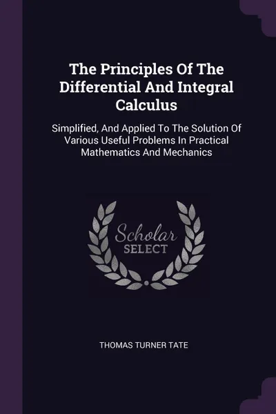 Обложка книги The Principles Of The Differential And Integral Calculus. Simplified, And Applied To The Solution Of Various Useful Problems In Practical Mathematics And Mechanics, Thomas Turner Tate