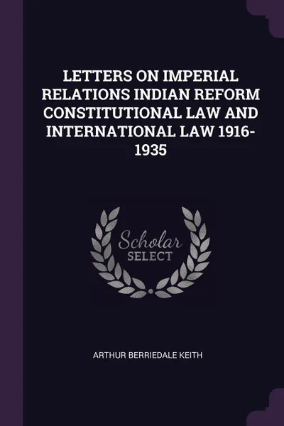 Обложка книги LETTERS ON IMPERIAL RELATIONS INDIAN REFORM CONSTITUTIONAL LAW AND INTERNATIONAL LAW 1916-1935, ARTHUR BERRIEDALE KEITH