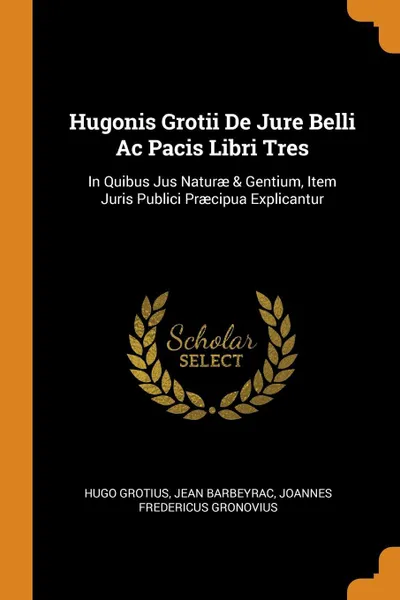 Обложка книги Hugonis Grotii De Jure Belli Ac Pacis Libri Tres. In Quibus Jus Naturae & Gentium, Item Juris Publici Praecipua Explicantur, Hugo Grotius, Jean Barbeyrac