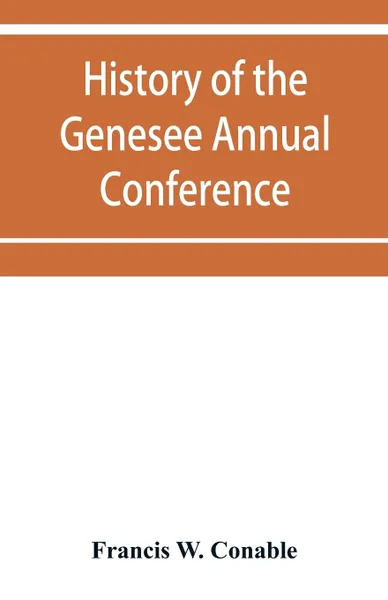 Обложка книги History of the Genesee Annual Conference of the Methodist Episcopal Church. from its organization by Bishops Asbury and M'Kendree in 1810 to the year 1884, Francis W. Conable