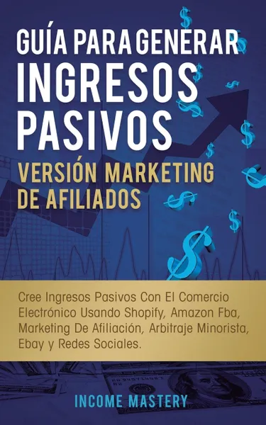 Обложка книги Guia Para Generar Ingresos Pasivos Version Marketing de Afiliados. Cree Ingresos Pasivos Con El Comercio Electronico Usando Shopify, Amazon FBA, Marketing De Afiliacion, Arbitraje Minorista, Ebay Y Redes Sociales, Income Mastery