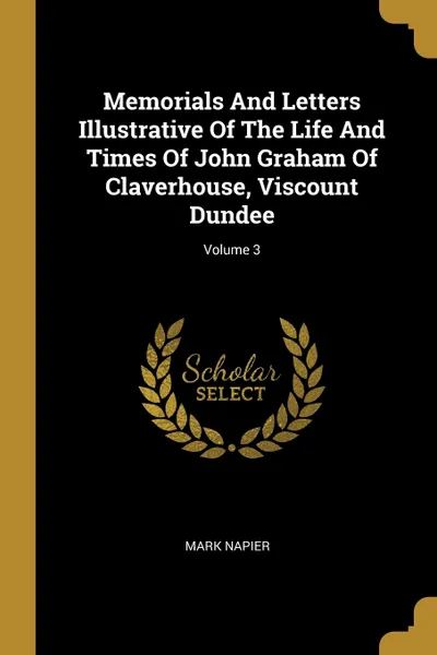Обложка книги Memorials And Letters Illustrative Of The Life And Times Of John Graham Of Claverhouse, Viscount Dundee; Volume 3, Mark Napier