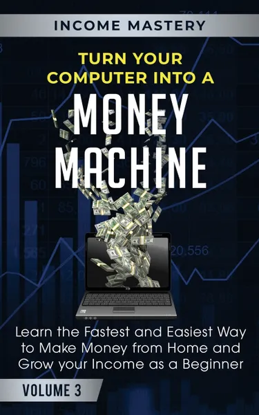 Обложка книги Turn Your Computer Into a Money Machine. Learn the Fastest and Easiest Way to Make Money From Home and Grow Your Income as a Beginner Volume 3, Income Mastery