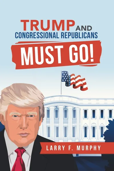 Обложка книги Trump  and  Congressional Republicans  Must Go!, Larry F. Murphy