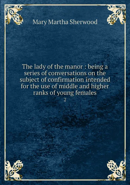 Обложка книги The lady of the manor : being a series of conversations on the subject of confirmation intended for the use of middle and higher ranks of young females. 2, Mary Martha Sherwood