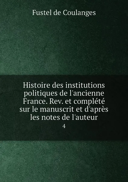 Обложка книги Histoire des institutions politiques de l'ancienne France. Rev. et complete sur le manuscrit et d'apres les notes de l'auteur. 4, Fustel de Coulanges