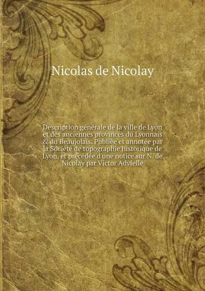 Обложка книги Description generale de la ville de Lyon et des anciennes provinces du Lyonnais & du Beaujolais. Publiee et annotee par la Societe de topographie historique de Lyon, et precedee d'une notice sur N. de Nicolay par Victor Advielle, Nicolas de Nicolay