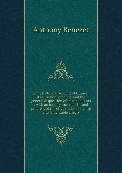 Обложка книги Some historical account of Guinea : its situation, produce, and the general disposition of its inhabitants : with an inquiry into the rise and progress of the slave trade, its nature and lamentable effects, Anthony Benezet