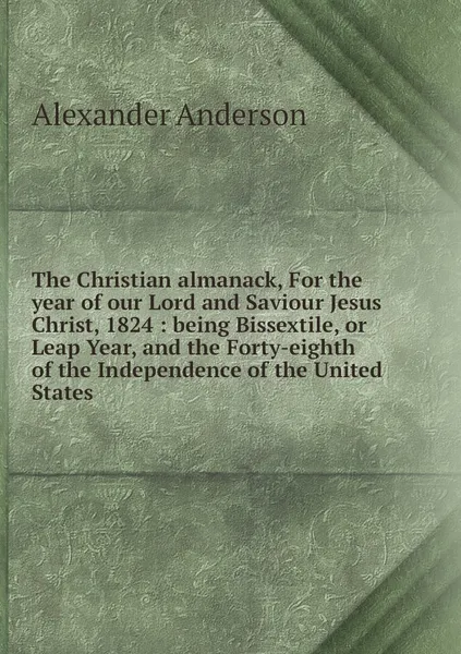 Обложка книги The Christian almanack, For the year of our Lord and Saviour Jesus Christ, 1824 : being Bissextile, or Leap Year, and the Forty-eighth of the Independence of the United States, Alexander Anderson