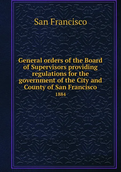 Обложка книги General orders of the Board of Supervisors providing regulations for the government of the City and County of San Francisco. 1884, San Francisco