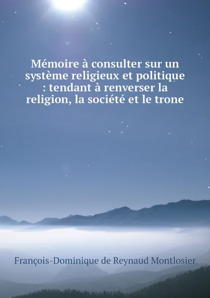 Обложка книги Memoire a consulter sur un systeme religieux et politique : tendant a renverser la religion, la societe et le trone, François-Dominique de Reynaud Montlosier