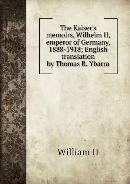 Обложка книги The Kaiser's memoirs, Wilhelm II, emperor of Germany, 1888-1918; English translation by Thomas R. Ybarra, William II