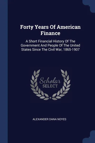 Обложка книги Forty Years Of American Finance. A Short Financial History Of The Government And People Of The United States Since The Civil War, 1865-1907, Alexander Dana Noyes