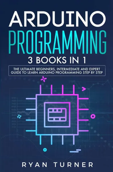 Обложка книги Arduino Programming. 3 books in 1 - The Ultimate Beginners, Intermediate and Expert Guide to Master Arduino Programming, Ryan Turner