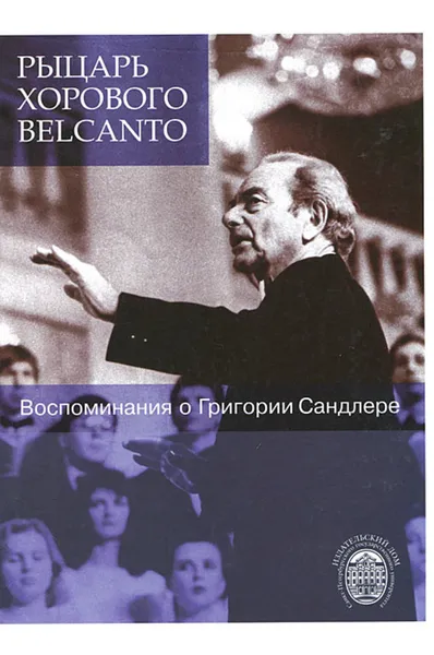 Обложка книги Рыцарь хорового belcanto. Воспоминания о Григории Сандлере, Родионова Елена Гильевна