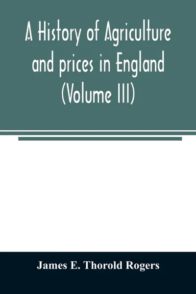 Обложка книги A history of agriculture and prices in England, from the year after the Oxford parliament (1259) to the commencement of the continental war (1793) (Volume III) 1401-1582., James E. Thorold Rogers