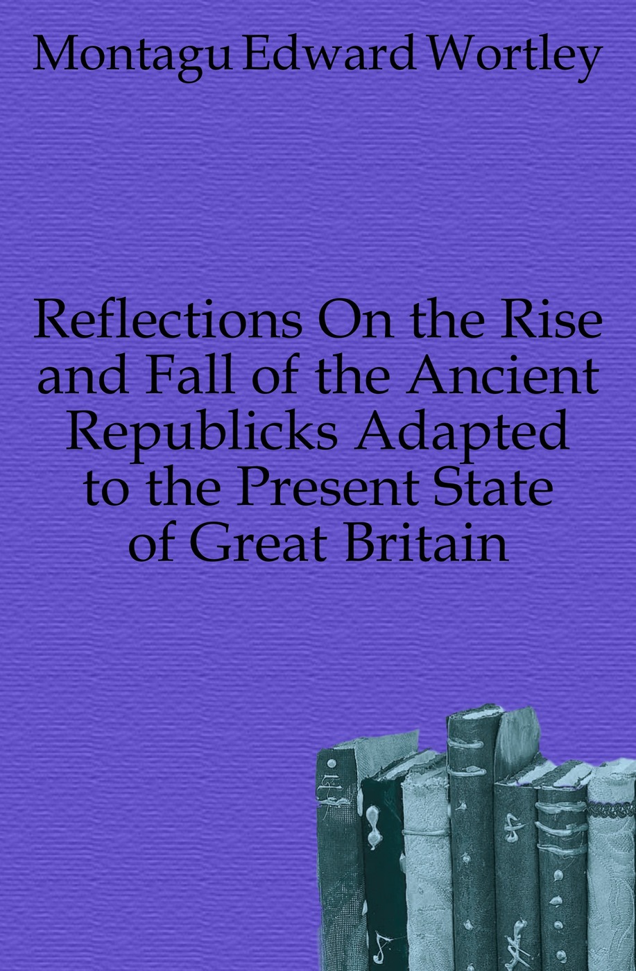 Reflections On the Rise and Fall of the Ancient Republicks Adapted to the Present State of Great Britain