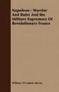 Napoleon - Warrior and Ruler and the Military Supremacy of Revolutionary France - William O'Connor Morris, William O'Connor Morris