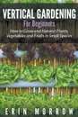 Vertical Gardening For Beginners. How to Grow and Harvest Plants, Vegetables and Fruits in Small Spaces - Erin Morrow