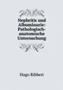 Nephritis und Albuminurie: Pathologisch-anatomische Untersuchung - Hugo Ribbert