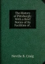 The History of Pittsburgh: With a Brief Notice of Its Facilities of . - Neville B. Craig