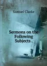 Sermons on the Following Subjects . - Samuel Clarke