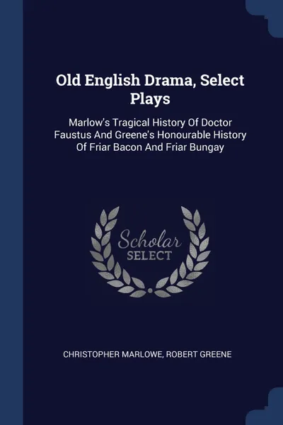 Обложка книги Old English Drama, Select Plays. Marlow's Tragical History Of Doctor Faustus And Greene's Honourable History Of Friar Bacon And Friar Bungay, Christopher Marlowe, Robert Greene