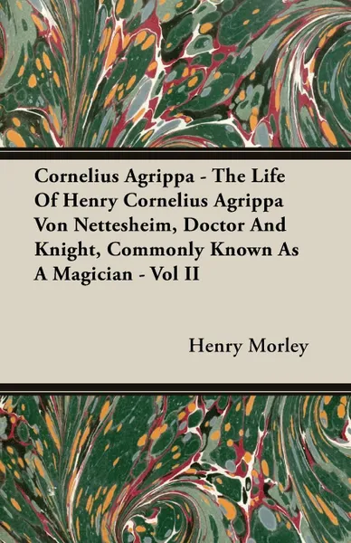 Обложка книги Cornelius Agrippa - The Life Of Henry Cornelius Agrippa Von Nettesheim, Doctor And Knight, Commonly Known As A Magician - Vol II, Henry Morley