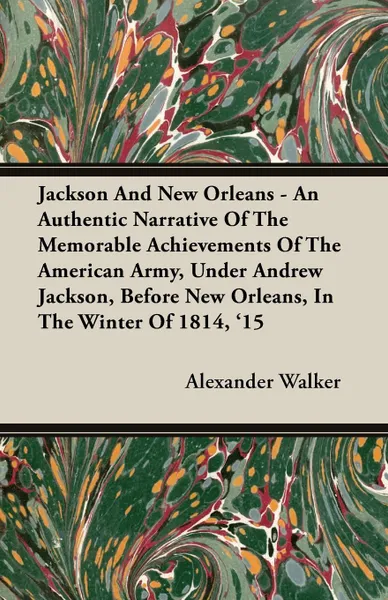 Обложка книги Jackson and New Orleans - An Authentic Narrative of the Memorable Achievements of the American Army, Under Andrew Jackson, Before New Orleans, in the, Alexander Walker