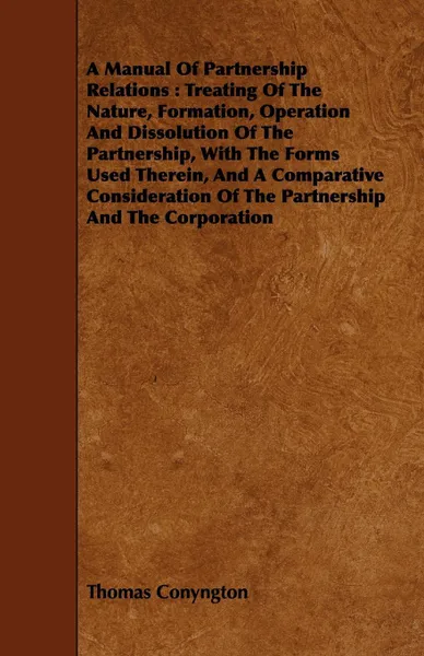 Обложка книги A Manual Of Partnership Relations. Treating Of The Nature, Formation, Operation And Dissolution Of The Partnership, With The Forms Used Therein, And A Comparative Consideration Of The Partnership And The Corporation, Thomas Conyngton