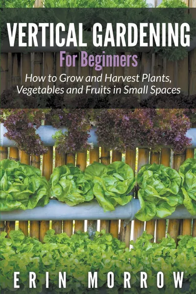 Обложка книги Vertical Gardening For Beginners. How to Grow and Harvest Plants, Vegetables and Fruits in Small Spaces, Erin Morrow