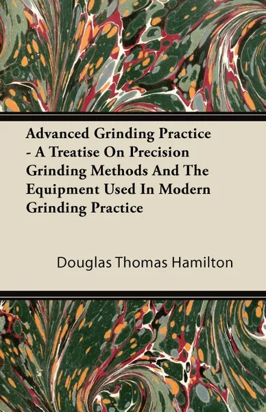 Обложка книги Advanced Grinding Practice - A Treatise On Precision Grinding Methods And The Equipment Used In Modern Grinding Practice, Douglas Thomas Hamilton