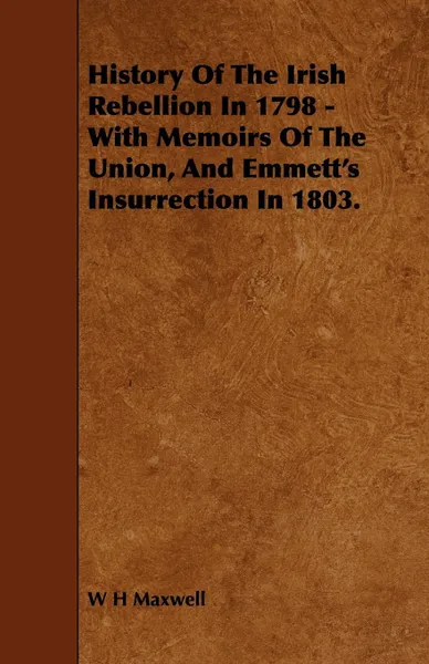 Обложка книги History of the Irish Rebellion in 1798 - With Memoirs of the Union, and Emmett's Insurrection in 1803., W. H. Maxwell